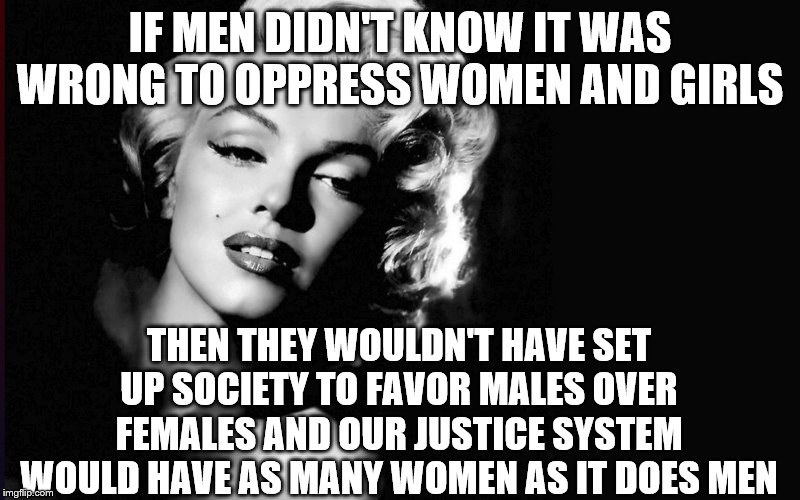 Marilyn Monroe | IF MEN DIDN'T KNOW IT WAS WRONG TO OPPRESS WOMEN AND GIRLS; THEN THEY WOULDN'T HAVE SET UP SOCIETY TO FAVOR MALES OVER FEMALES AND OUR JUSTICE SYSTEM WOULD HAVE AS MANY WOMEN AS IT DOES MEN | image tagged in marilyn monroe | made w/ Imgflip meme maker