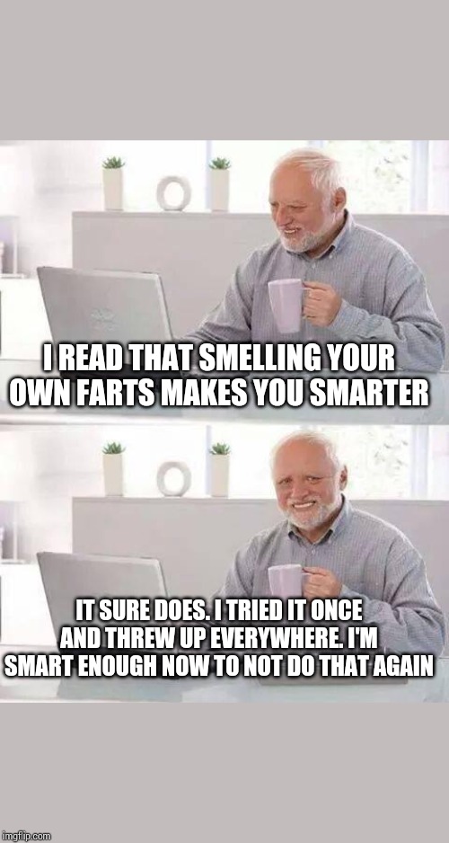 Hide the Pain Harold | I READ THAT SMELLING YOUR OWN FARTS MAKES YOU SMARTER; IT SURE DOES. I TRIED IT ONCE AND THREW UP EVERYWHERE. I'M SMART ENOUGH NOW TO NOT DO THAT AGAIN | image tagged in memes,hide the pain harold | made w/ Imgflip meme maker