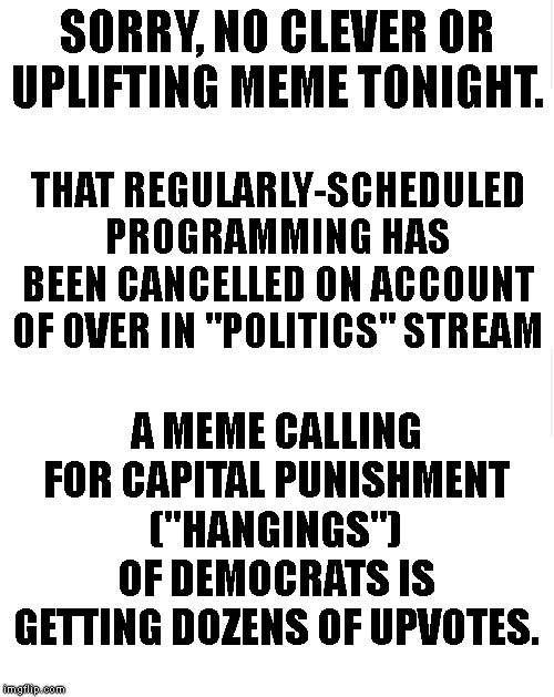 This is not a drill. | SORRY, NO CLEVER OR UPLIFTING MEME TONIGHT. THAT REGULARLY-SCHEDULED PROGRAMMING HAS BEEN CANCELLED ON ACCOUNT OF OVER IN "POLITICS" STREAM; A MEME CALLING FOR CAPITAL PUNISHMENT ("HANGINGS") OF DEMOCRATS IS GETTING DOZENS OF UPVOTES. | image tagged in we dont do that here,damn,democrats,impeach trump,uh oh,death penalty | made w/ Imgflip meme maker