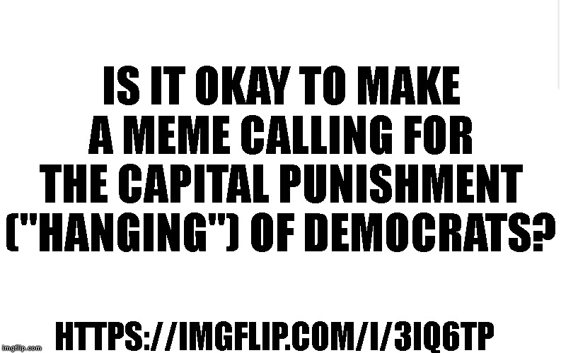Question below. | IS IT OKAY TO MAKE A MEME CALLING FOR THE CAPITAL PUNISHMENT ("HANGING") OF DEMOCRATS? HTTPS://IMGFLIP.COM/I/3IQ6TP | image tagged in blank meme template,death penalty,imgflip mods,imgflip community,democrats,politics | made w/ Imgflip meme maker