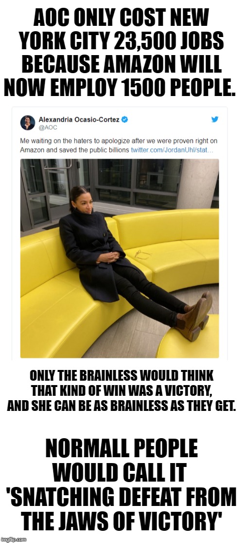 I Guess she will be waiting and wondering why no apologies are coming. She cant do basic math it seems. | AOC ONLY COST NEW YORK CITY 23,500 JOBS BECAUSE AMAZON WILL NOW EMPLOY 1500 PEOPLE. ONLY THE BRAINLESS WOULD THINK THAT KIND OF WIN WAS A VICTORY, AND SHE CAN BE AS BRAINLESS AS THEY GET. NORMALL PEOPLE WOULD CALL IT  'SNATCHING DEFEAT FROM THE JAWS OF VICTORY' | image tagged in blank white template,aoc smug idiot,alexandria sandy cortez,donald trump | made w/ Imgflip meme maker