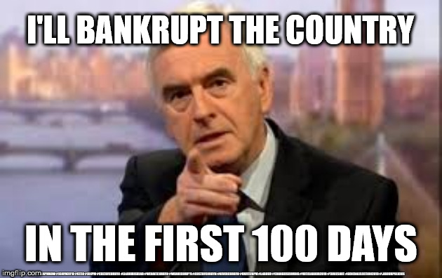Labour/McDonnell - bankrupt the country | I'LL BANKRUPT THE COUNTRY; IN THE FIRST 100 DAYS; #JC4PMNOW #JC4PM2019 #GTTO #JC4PM #CULTOFCORBYN #LABOURISDEAD #WEAINTCORBYN #WEARECORBYN #COSTOFCORBYN #NEVERCORBYN #UNFIT2BPM #LABOUR #CHANGEISCOMING #VOTELABOUR2019 #TORIESOUT #GENERALELECTION2019 #LABOURPOLICIES | image tagged in brexit election 2019,brexit boris corbyn farage swinson trump,jc4pmnow gtto jc4pm2019,cultofcorbyn,corbyn unfit2bpm,momentum stu | made w/ Imgflip meme maker
