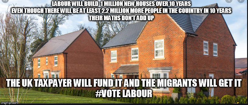 LABOUR | LABOUR WILL BUILD  1 MILLION NEW HOUSES OVER 10 YEARS
EVEN THOUGH THERE WILL BE AT LEAST 2.2 MILLION MORE PEOPLE IN THE COUINTRY IN 10 YEARS
THEIR MATHS DON'T ADD UP; THE UK TAXPAYER WILL FUND IT AND THE MIGRANTS WILL GET IT
#VOTE LABOUR | image tagged in house | made w/ Imgflip meme maker