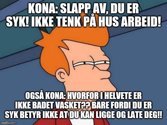 Futurama Fry Meme | KONA: SLAPP AV, DU ER SYK! IKKE TENK PÅ HUS ARBEID! OGSÅ KONA: HVORFOR I HELVETE ER IKKE BADET VASKET?? BARE FORDI DU ER SYK BETYR IKKE AT DU KAN LIGGE OG LATE DEG!! | image tagged in memes,futurama fry | made w/ Imgflip meme maker