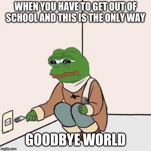 Sad Pepe Suicide | WHEN YOU HAVE TO GET OUT OF SCHOOL AND THIS IS THE ONLY WAY; GOODBYE WORLD | image tagged in sad pepe suicide | made w/ Imgflip meme maker
