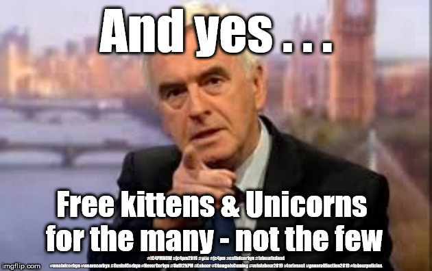 Labour/McDonnell - And yes . . . | And yes . . . Free kittens & Unicorns 
for the many - not the few; #JC4PMNOW #jc4pm2019 #gtto #jc4pm #cultofcorbyn #labourisdead #weaintcorbyn #wearecorbyn #CostofCorbyn #NeverCorbyn #Unfit2bPM #Labour #ChangeIsComing #votelabour2019 #toriesout #generalElection2019 #labourpolicies | image tagged in brexit election 2019,brexit boris corbyn farage swinson trump,jc4pmnow gtto jc4pm2019,cultofcorbyn,corbyn unfit2bpm,momentum stu | made w/ Imgflip meme maker