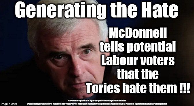 McDonnell - Generating the hate | Generating the Hate; McDonnell tells potential Labour voters that the Tories hate them !!! #JC4PMNOW #jc4pm2019 #gtto #jc4pm #cultofcorbyn #labourisdead #weaintcorbyn #wearecorbyn #CostofCorbyn #NeverCorbyn #Unfit2bPM #Labour #ChangeIsComing #votelabour2019 #toriesout #generalElection2019 #labourpolicies | image tagged in brexit election 2019,brexit boris corbyn farage swinson trump,jc4pmnow gtto jc4pm2019,cultofcorbyn,corbyn unfit2bpm,momentum stu | made w/ Imgflip meme maker