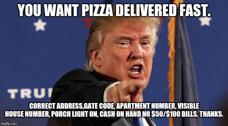 trump-angry-finger-fake-news | YOU WANT PIZZA DELIVERED FAST. CORRECT ADDRESS,GATE CODE, APARTMENT NUMBER, VISIBLE HOUSE NUMBER, PORCH LIGHT ON, CASH ON HAND NO $50/$100 BILLS. THANKS. | image tagged in trump-angry-finger-fake-news | made w/ Imgflip meme maker