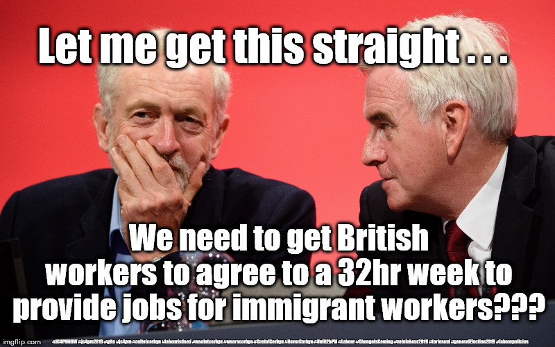 Labour/Corbyn/McDonnell - immigration | Let me get this straight . . . We need to get British workers to agree to a 32hr week to provide jobs for immigrant workers??? #JC4PMNOW #jc4pm2019 #gtto #jc4pm #cultofcorbyn #labourisdead #weaintcorbyn #wearecorbyn #CostofCorbyn #NeverCorbyn #Unfit2bPM #Labour #ChangeIsComing #votelabour2019 #toriesout #generalElection2019 #labourpolicies | image tagged in jeremy corbyn john mcdonnell,brexit election 2019,brexit boris corbyn farage swinson trump,jc4pmnow gtto jc4pm2019,cultofcorbyn, | made w/ Imgflip meme maker