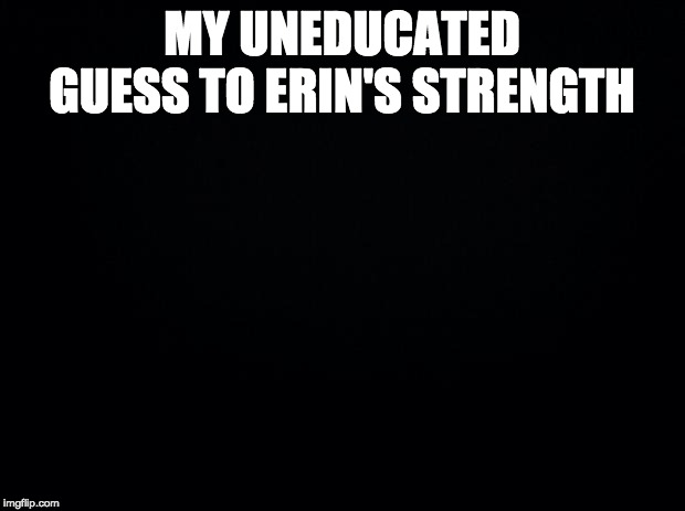 Black background | MY UNEDUCATED GUESS TO ERIN'S STRENGTH | image tagged in black background | made w/ Imgflip meme maker