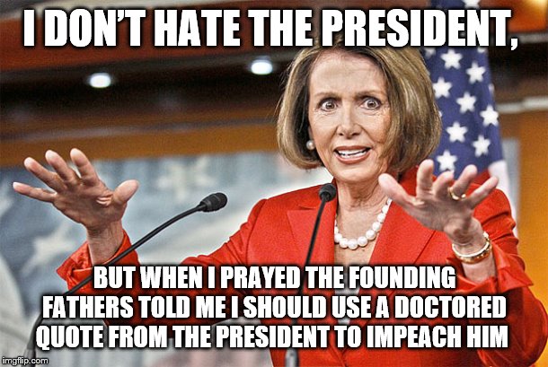 Nancy Pelosi is crazy | I DON’T HATE THE PRESIDENT, BUT WHEN I PRAYED THE FOUNDING FATHERS TOLD ME I SHOULD USE A DOCTORED QUOTE FROM THE PRESIDENT TO IMPEACH HIM | image tagged in nancy pelosi is crazy | made w/ Imgflip meme maker