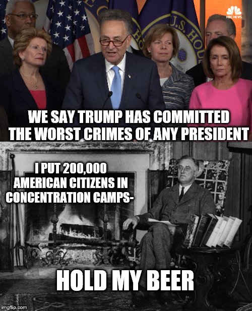 WE SAY TRUMP HAS COMMITTED THE WORST CRIMES OF ANY PRESIDENT; I PUT 200,000 AMERICAN CITIZENS IN CONCENTRATION CAMPS-; HOLD MY BEER | image tagged in democrat congressmen,franklin roosevelt | made w/ Imgflip meme maker