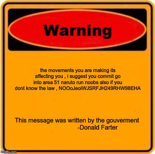 Warning Sign | the movements you are making its affecting you , i suggest you commit go into area 51 naruto run noobs also if you dont know the law , NOOoJeoiWJSRFJH249RHW98EHA; This message was written by the gouverment 

                       -Donald Farter | image tagged in memes,warning sign | made w/ Imgflip meme maker