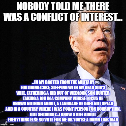 Joey Biden...LAND OF PERENNIAL CONFUSION | NOBODY TOLD ME THERE WAS A CONFLICT OF INTEREST... ...IN MY BOOTED FROM THE MILITARY FOR DOING COKE, SLEEPING WITH MY DEAD SON'S WIFE, FATHERING A KID OUT OF WEDLOCK SON HUNTER TAKING A JOB IN A COMPANY WHOSE FOCUS HE KNOWS NOTHING ABOUT, A LANGUAGE HE DOES NOT SPEAK AND IN A COUNTRY WHERE I WAS POINT PERSON FOR CORRUPTION.
BUT SERIOUSLY...I KNOW STUFF ABOUT EVERYTHING ELSE SO VOTE FOR ME OR YOU'RE A DAMN LIAR, MAN | image tagged in pull the plug 1,creepy joe biden,special kind of stupid,biggest loser,liberal logic,maga | made w/ Imgflip meme maker