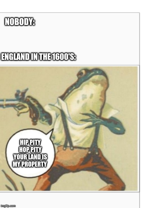 Hippity Hoppity (blank) | NOBODY:; ENGLAND IN THE 1600'S:; HIP PITY HOP PITY YOUR LAND IS MY PROPERTY | image tagged in hippity hoppity blank | made w/ Imgflip meme maker