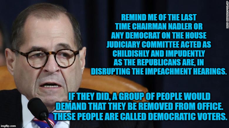 House Judiciary | REMIND ME OF THE LAST TIME CHAIRMAN NADLER OR ANY DEMOCRAT ON THE HOUSE JUDICIARY COMMITTEE ACTED AS CHILDISHLY AND IMPUDENTLY AS THE REPUBLICANS ARE, IN DISRUPTING THE IMPEACHMENT HEARINGS. IF THEY DID, A GROUP OF PEOPLE WOULD DEMAND THAT THEY BE REMOVED FROM OFFICE.  THESE PEOPLE ARE CALLED DEMOCRATIC VOTERS. | image tagged in house judiciary | made w/ Imgflip meme maker