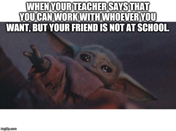 Baby yoda cry | WHEN YOUR TEACHER SAYS THAT YOU CAN WORK WITH WHOEVER YOU WANT, BUT YOUR FRIEND IS NOT AT SCHOOL. | image tagged in baby yoda cry | made w/ Imgflip meme maker