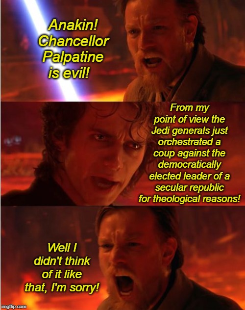 I didn't come up with this, but the version I saw had crappy spelling and weird colored boxes all over the image. | Anakin! Chancellor Palpatine is evil! From my point of view the Jedi generals just orchestrated a coup against the democratically elected leader of a secular republic for theological reasons! Well I didn't think of it like that, I'm sorry! | image tagged in lost anakin,politics | made w/ Imgflip meme maker