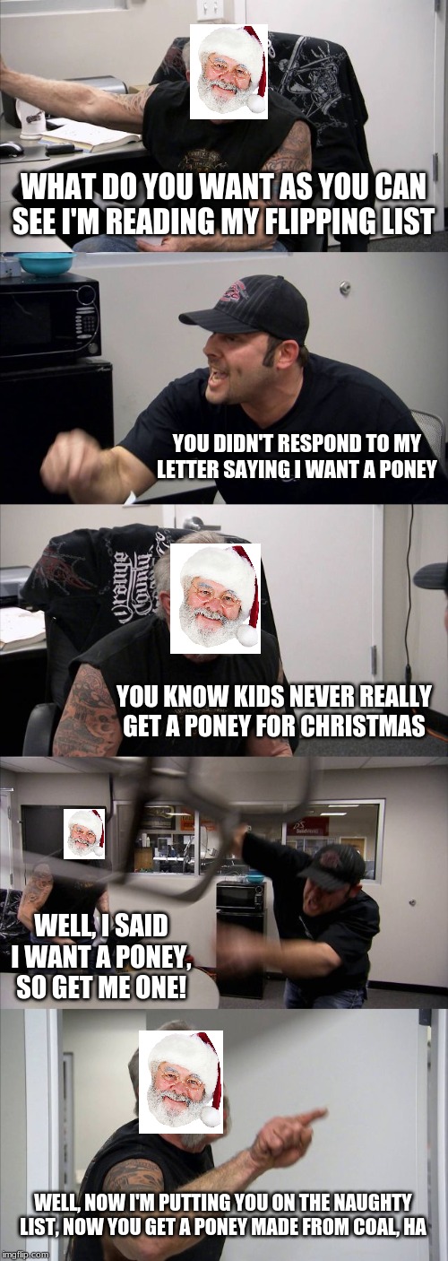 American Chopper Argument Meme | WHAT DO YOU WANT AS YOU CAN SEE I'M READING MY FLIPPING LIST; YOU DIDN'T RESPOND TO MY LETTER SAYING I WANT A PONEY; YOU KNOW KIDS NEVER REALLY GET A PONEY FOR CHRISTMAS; WELL, I SAID I WANT A PONEY, SO GET ME ONE! WELL, NOW I'M PUTTING YOU ON THE NAUGHTY LIST, NOW YOU GET A PONEY MADE FROM COAL, HA | image tagged in memes,american chopper argument | made w/ Imgflip meme maker