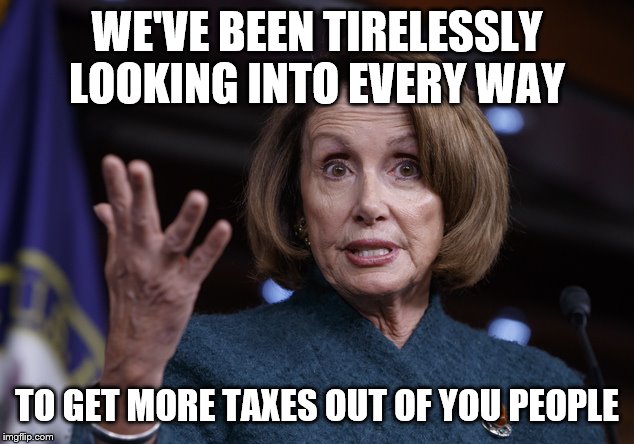 Good old Nancy Pelosi | WE'VE BEEN TIRELESSLY LOOKING INTO EVERY WAY; TO GET MORE TAXES OUT OF YOU PEOPLE | image tagged in good old nancy pelosi | made w/ Imgflip meme maker