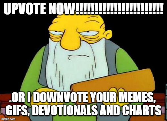 upvote now!!!!!!!!!!!!!! | UPVOTE NOW!!!!!!!!!!!!!!!!!!!!!!! OR I DOWNVOTE YOUR MEMES, GIFS, DEVOTIONALS AND CHARTS | image tagged in hi | made w/ Imgflip meme maker