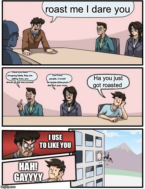 Boardroom Meeting Suggestion | roast me I dare you; Have you been shopping lately, they are selling lives, you should go get one yourself; Don’t hurt people, it would be worse when your dad hurt your mom; Ha you just got roasted; I USE TO LIKE YOU; HAH! GAYYYY | image tagged in memes,boardroom meeting suggestion | made w/ Imgflip meme maker