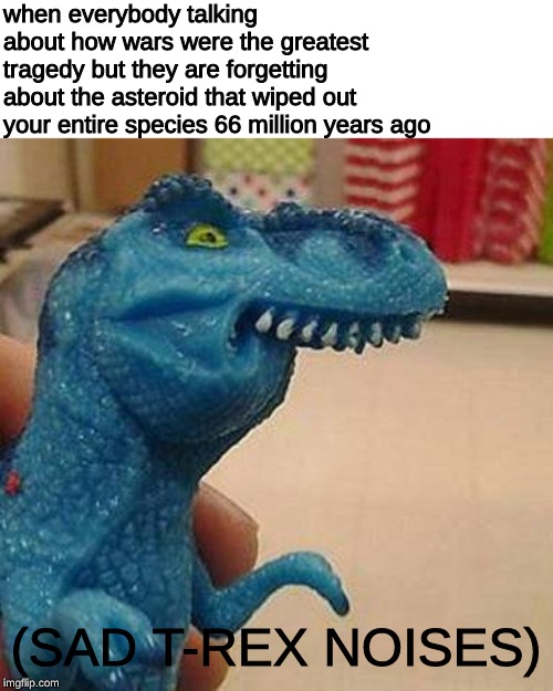 F dinosaur | when everybody talking about how wars were the greatest tragedy but they are forgetting about the asteroid that wiped out your entire species 66 million years ago; (SAD T-REX NOISES) | image tagged in f dinosaur,t-rex,memes,dinosaur,dank memes,reeeeeeeeeeeeeeeeeeeeee | made w/ Imgflip meme maker