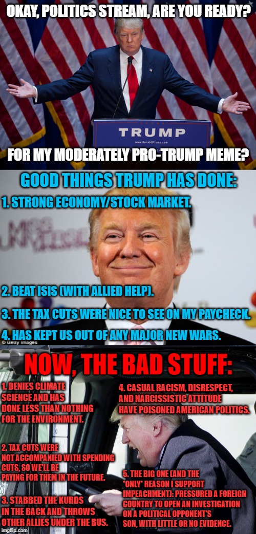 Striving for fair & balanced -- again! | OKAY, POLITICS STREAM, ARE YOU READY? FOR MY MODERATELY PRO-TRUMP MEME? GOOD THINGS TRUMP HAS DONE:; 1. STRONG ECONOMY/STOCK MARKET. 2. BEAT ISIS (WITH ALLIED HELP). 3. THE TAX CUTS WERE NICE TO SEE ON MY PAYCHECK. 4. HAS KEPT US OUT OF ANY MAJOR NEW WARS. NOW, THE BAD STUFF:; 1. DENIES CLIMATE SCIENCE AND HAS DONE LESS THAN NOTHING FOR THE ENVIRONMENT. 4. CASUAL RACISM, DISRESPECT, AND NARCISSISTIC ATTITUDE HAVE POISONED AMERICAN POLITICS. 2. TAX CUTS WERE NOT ACCOMPANIED WITH SPENDING CUTS, SO WE'LL BE PAYING FOR THEM IN THE FUTURE. 5. THE BIG ONE (AND THE *ONLY* REASON I SUPPORT IMPEACHMENT): PRESSURED A FOREIGN COUNTRY TO OPEN AN INVESTIGATION ON A POLITICAL OPPONENT'S SON, WITH LITTLE OR NO EVIDENCE. 3. STABBED THE KURDS IN THE BACK AND THROWS OTHER ALLIES UNDER THE BUS. | image tagged in donald trump approves,donald trump,trump truck,impeach trump,economy,climate change | made w/ Imgflip meme maker