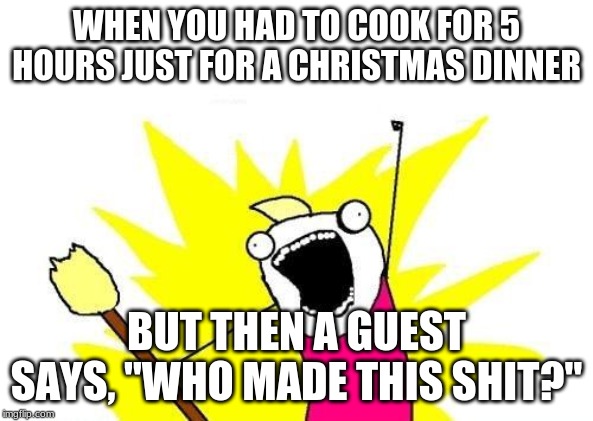 X All The Y | WHEN YOU HAD TO COOK FOR 5 HOURS JUST FOR A CHRISTMAS DINNER; BUT THEN A GUEST SAYS, "WHO MADE THIS SHIT?" | image tagged in memes,x all the y | made w/ Imgflip meme maker