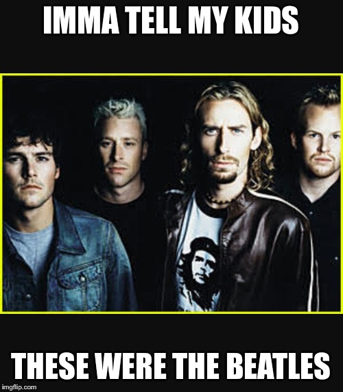 They'll believe it too | IMMA TELL MY KIDS; THESE WERE THE BEATLES | image tagged in nickelback | made w/ Imgflip meme maker