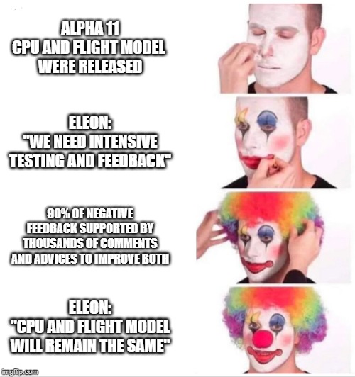 Clown Applying Makeup Meme | ALPHA 11
CPU AND FLIGHT MODEL 
WERE RELEASED; ELEON:
"WE NEED INTENSIVE TESTING AND FEEDBACK"; 90% OF NEGATIVE FEEDBACK SUPPORTED BY THOUSANDS OF COMMENTS AND ADVICES TO IMPROVE BOTH; ELEON:
"CPU AND FLIGHT MODEL WILL REMAIN THE SAME" | image tagged in clown applying makeup | made w/ Imgflip meme maker