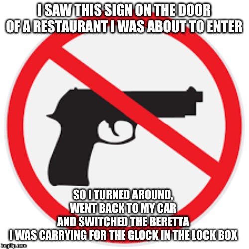 No Beretta Zone | I SAW THIS SIGN ON THE DOOR OF A RESTAURANT I WAS ABOUT TO ENTER; SO I TURNED AROUND, WENT BACK TO MY CAR AND SWITCHED THE BERETTA I WAS CARRYING FOR THE GLOCK IN THE LOCK BOX | image tagged in gun free zone,carry on | made w/ Imgflip meme maker