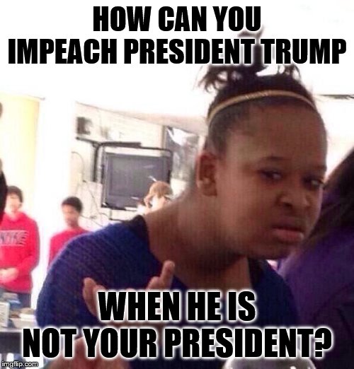 Black Girl Wat | HOW CAN YOU IMPEACH PRESIDENT TRUMP; WHEN HE IS NOT YOUR PRESIDENT? | image tagged in memes,black girl wat | made w/ Imgflip meme maker