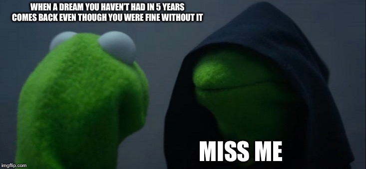 Evil Kermit | WHEN A DREAM YOU HAVEN’T HAD IN 5 YEARS COMES BACK EVEN THOUGH YOU WERE FINE WITHOUT IT; MISS ME | image tagged in memes,evil kermit | made w/ Imgflip meme maker