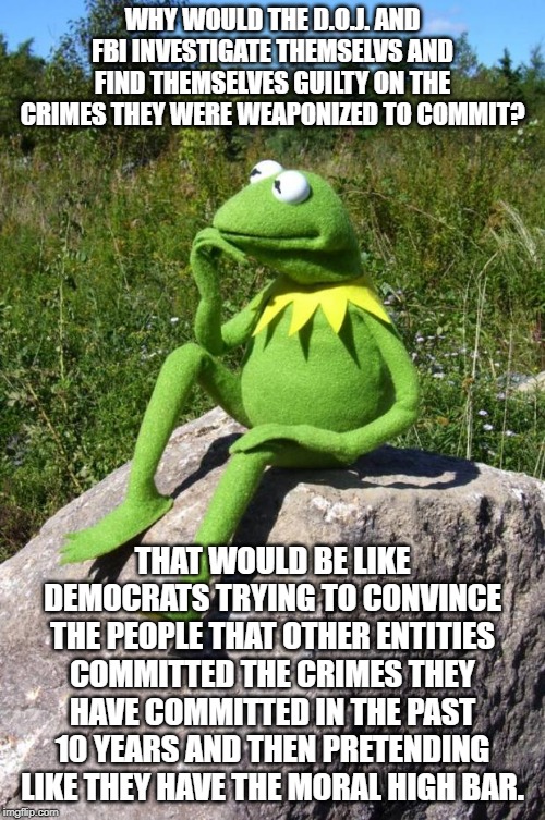 Kermit-thinking | WHY WOULD THE D.O.J. AND FBI INVESTIGATE THEMSELVS AND FIND THEMSELVES GUILTY ON THE CRIMES THEY WERE WEAPONIZED TO COMMIT? THAT WOULD BE LIKE DEMOCRATS TRYING TO CONVINCE THE PEOPLE THAT OTHER ENTITIES COMMITTED THE CRIMES THEY HAVE COMMITTED IN THE PAST 10 YEARS AND THEN PRETENDING LIKE THEY HAVE THE MORAL HIGH BAR. | image tagged in kermit-thinking | made w/ Imgflip meme maker