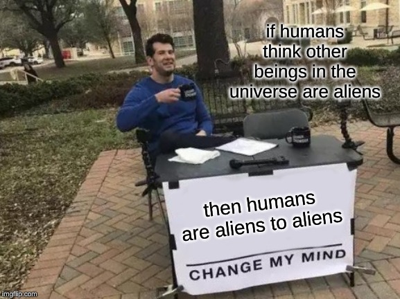 Change My Mind | if humans think other beings in the universe are aliens; then humans are aliens to aliens | image tagged in memes,change my mind | made w/ Imgflip meme maker