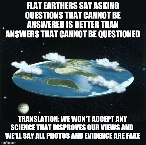 Need evidence science classes should be mandatory?   Its called the Flat Earth movement | FLAT EARTHERS SAY ASKING QUESTIONS THAT CANNOT BE ANSWERED IS BETTER THAN ANSWERS THAT CANNOT BE QUESTIONED; TRANSLATION: WE WON'T ACCEPT ANY SCIENCE THAT DISPROVES OUR VIEWS AND  WE'LL SAY ALL PHOTOS AND EVIDENCE ARE FAKE | image tagged in flat earth | made w/ Imgflip meme maker