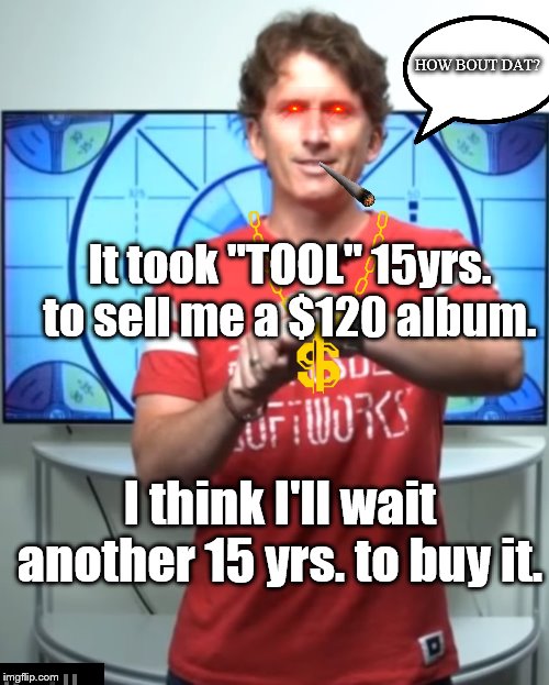New "TOOL" album fears...maybe I can't appreciate it now? | HOW BOUT DAT? It took "TOOL" 15yrs. to sell me a $120 album. I think I'll wait another 15 yrs. to buy it. | image tagged in todd howard have we waited long enough guys,tool,music,expensive | made w/ Imgflip meme maker