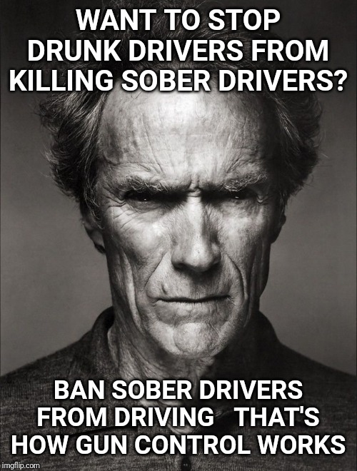 Clint Eastwood black and white | WANT TO STOP DRUNK DRIVERS FROM KILLING SOBER DRIVERS? BAN SOBER DRIVERS FROM DRIVING   THAT'S HOW GUN CONTROL WORKS | image tagged in clint eastwood black and white,gun control,drunk driving,sober | made w/ Imgflip meme maker