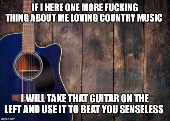 country music | IF I HERE ONE MORE FUCKING THING ABOUT ME LOVING COUNTRY MUSIC; I WILL TAKE THAT GUITAR ON THE LEFT AND USE IT TO BEAT YOU SENSELESS | image tagged in country music | made w/ Imgflip meme maker