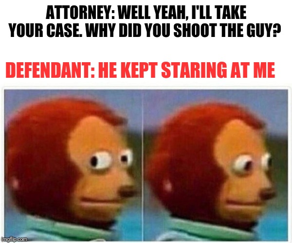 Stolen from a Jeff Foxworthys comedy bit | ATTORNEY: WELL YEAH, I'LL TAKE YOUR CASE. WHY DID YOU SHOOT THE GUY? DEFENDANT: HE KEPT STARING AT ME | image tagged in monkey puppet | made w/ Imgflip meme maker