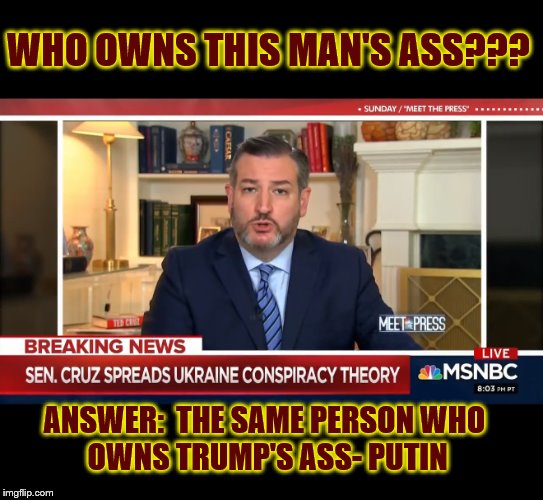 The Republican Party of Russia.... | WHO OWNS THIS MAN'S ASS??? ANSWER:  THE SAME PERSON WHO 
OWNS TRUMP'S ASS- PUTIN | image tagged in ted cruz,donald trump,impeach trump,trump is a moron | made w/ Imgflip meme maker