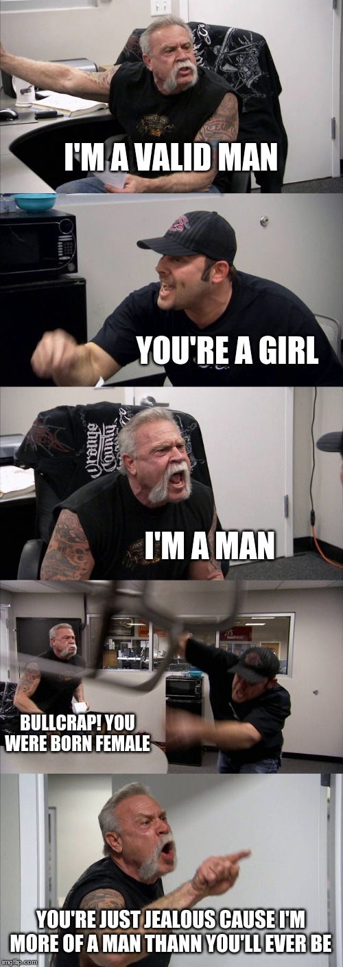 American Chopper Argument | I'M A VALID MAN; YOU'RE A GIRL; I'M A MAN; BULLCRAP! YOU WERE BORN FEMALE; YOU'RE JUST JEALOUS CAUSE I'M MORE OF A MAN THANN YOU'LL EVER BE | image tagged in memes,american chopper argument | made w/ Imgflip meme maker