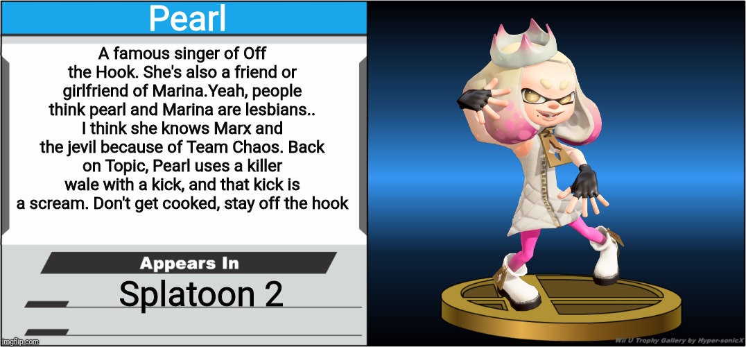 Here's an actual Pearl Trophy this time! | Pearl; A famous singer of Off the Hook. She's also a friend or girlfriend of Marina.Yeah, people think pearl and Marina are lesbians.. I think she knows Marx and the jevil because of Team Chaos. Back on Topic, Pearl uses a killer wale with a kick, and that kick is a scream. Don't get cooked, stay off the hook; Splatoon 2 | image tagged in smash bros trophy,pearl,splatoon,memes | made w/ Imgflip meme maker