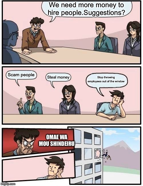 Boardroom Meeting Suggestion | We need more money to hire people.Suggestions? Scam people; Stop throwing employees out of the window; Steal money; OMAE WA MOU SHINDEIRU | image tagged in memes,boardroom meeting suggestion | made w/ Imgflip meme maker