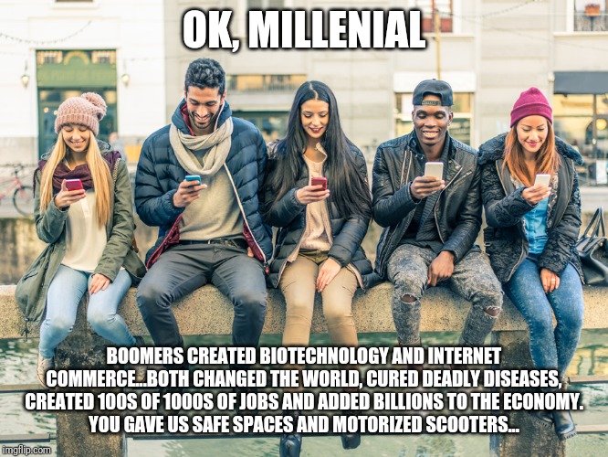Millenial - Thy Name is Useless | OK, MILLENIAL; BOOMERS CREATED BIOTECHNOLOGY AND INTERNET COMMERCE...BOTH CHANGED THE WORLD, CURED DEADLY DISEASES, CREATED 100S OF 1000S OF JOBS AND ADDED BILLIONS TO THE ECONOMY.
YOU GAVE US SAFE SPACES AND MOTORIZED SCOOTERS... | image tagged in millennials,special snowflake,speed dating,entitlement,useless,grow up | made w/ Imgflip meme maker