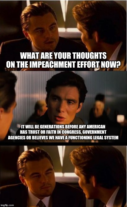Impeach incumbents | WHAT ARE YOUR THOUGHTS ON THE IMPEACHMENT EFFORT NOW? IT WILL BE GENERATIONS BEFORE ANY AMERICAN HAS TRUST OR FAITH IN CONGRESS, GOVERNMENT AGENCIES OR BELIEVES WE HAVE A FUNCTIONING LEGAL SYSTEM | image tagged in memes,inception,impeach incumbents,fire them all,trust destroyed,drain the swamp | made w/ Imgflip meme maker