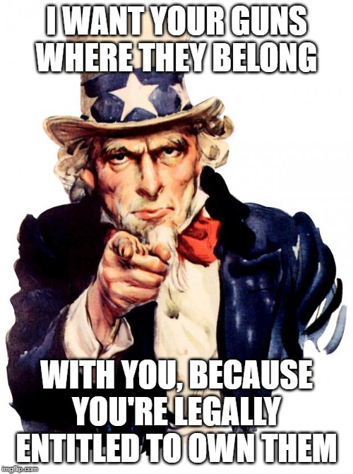 Uncle Sam | I WANT YOUR GUNS WHERE THEY BELONG; WITH YOU, BECAUSE YOU'RE LEGALLY ENTITLED TO OWN THEM | image tagged in memes,uncle sam | made w/ Imgflip meme maker