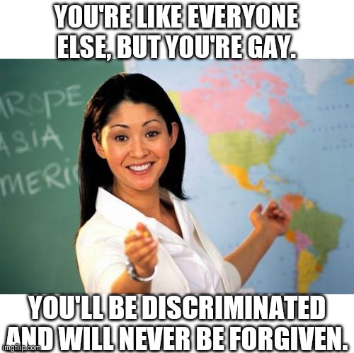 Unhelpful High School Teacher | YOU'RE LIKE EVERYONE ELSE, BUT YOU'RE GAY. YOU'LL BE DISCRIMINATED AND WILL NEVER BE FORGIVEN. | image tagged in memes,unhelpful high school teacher | made w/ Imgflip meme maker
