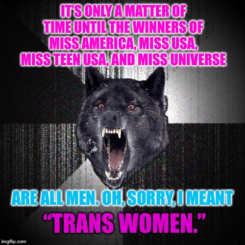 Miss Transmerica | IT’S ONLY A MATTER OF TIME UNTIL THE WINNERS OF MISS AMERICA, MISS USA, MISS TEEN USA, AND MISS UNIVERSE; ARE ALL MEN. OH, SORRY, I MEANT; “TRANS WOMEN.” | image tagged in memes,insanity wolf,miss america,transgender,men and women,universe | made w/ Imgflip meme maker